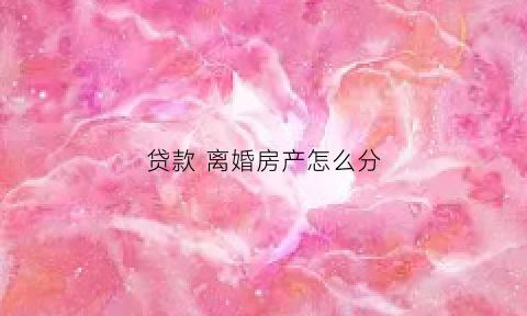 贷款离婚房产怎么分(贷款房屋离婚时怎么分割如何处理)